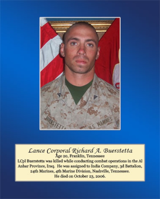 Age 20, Franklin, Tennessee

LCpl Buerstetta was killed while conducting combat operations in the Al Anbar Province, Iraq. He was assigned to India Company, 3rd Battalion, 24th Marines, 4th Marines Division, Nashville, Tennessee. He died on October 23, 2006.