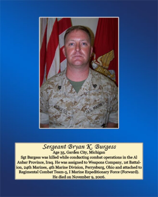 Age 35, Garden City, Michigan

Sgt Burgess was killed while conducting combat operations in the Al Anbar Province, Iraq. He was assigned to Weapons Company, 1st Battalion, 24th Marines, 4th Marine Division, Perrysburg, Ohio and attached to Regimental Combat Team-5, I Marine Expeditionary Force (Forward). He died on November 9, 2006.