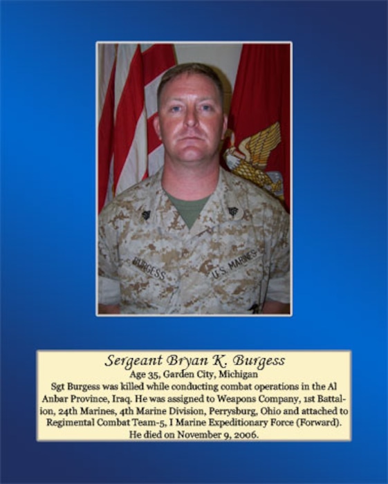 Age 35, Garden City, Michigan

Sgt Burgess was killed while conducting combat operations in the Al Anbar Province, Iraq. He was assigned to Weapons Company, 1st Battalion, 24th Marines, 4th Marine Division, Perrysburg, Ohio and attached to Regimental Combat Team-t, I Marine Expeditionary Force (Forward). He died on November 9, 2006.