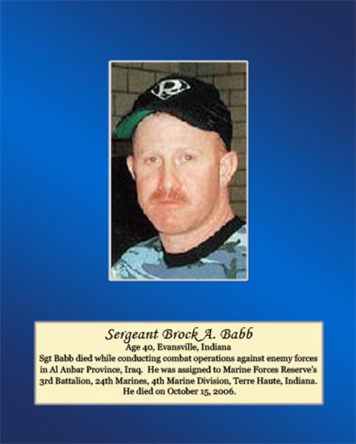 Age 40, Evansville, Indiana

Sgt Babb died while conducting combat operations against enemy forces in Al Anbar Province, Iraq. He was assigned to Marine Forces Reserve’s 3rd Battalion, 24th Marines, 4th Marine Division, Terre Haute, Indiana. He died on October 15, 2006.