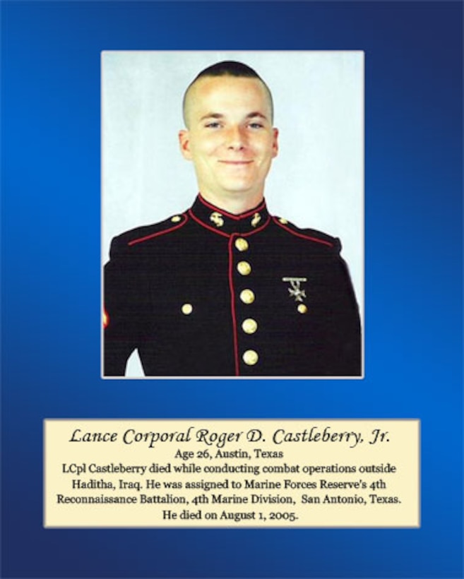 Age 26, Austin, Texas

LCpl Castleberry died while conducting combat operations outside Haditha, Iraq. He was assigned to Marine Forces Reserve’s 4th Reconnaissance Battalion, 4th Marine Division, San Antonio, Texas. He died on August 1, 2005.