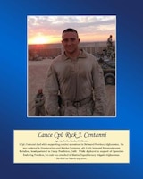 Age 19, Yorba Linda, California

LCpl Centanni died while supporting combat operations in Helmand Province, Afghanistan. He was assigned to Headquarters and Service Company, 4th Light Armored Reconnaissance Battalion, headquartered in Camp Pendleton, Calif. While deployed in support of Operation Enduring Freedom, his unit was attached to Marine Expeditionary Brigade-Afghanistan. He died on March 24, 2010.