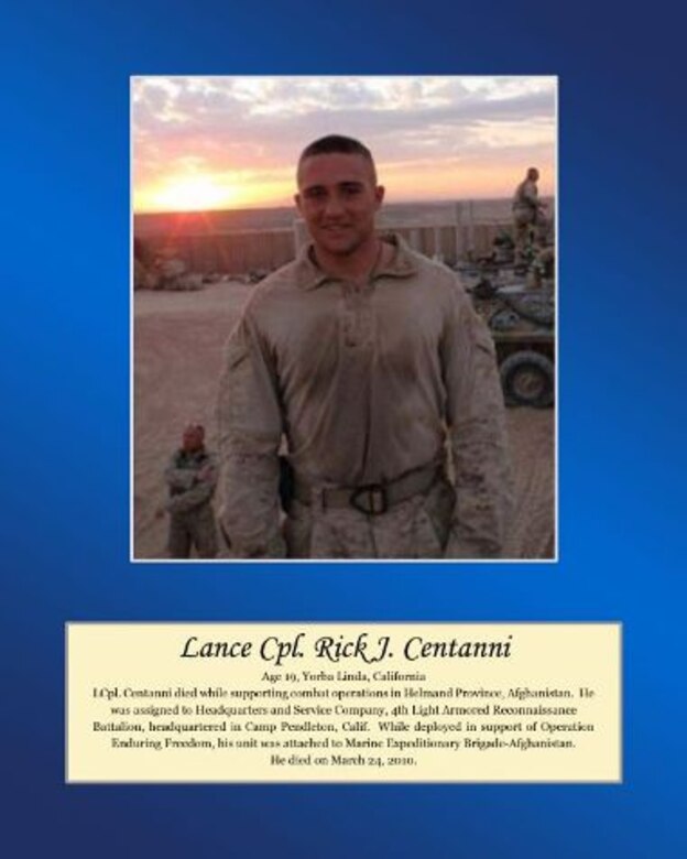 Age 19, Yorba Linda, California

LCpl Centanni died while supporting combat operations in Helmand Province, Afghanistan. He was assigned to Headquarters and Service Company, 4th Light Armored Reconnaissance Battalion, headquartered in Camp Pendleton, Calif. While deployed in support of Operation Enduring Freedom, his unit was attached to Marine Expeditionary Brigade-Afghanistan. He died on March 24, 2010.
