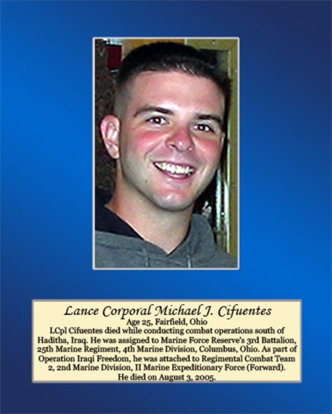 Age 25, Fairfield, Ohio

LCpl Cifuentes died while conducting combat operations south of Haditha, Iraq. He was assigned to Marine Forces Reserve’s 3rd Battalion, 25th Marine Regiment, 4th Marine Division, Columbus, Ohio. As part of Operation Iraqi Freedom, he was attached to Regimental Combat Team 2, 2ns Marine Division, II Marine Expeditionary Force (Forward). He died on August 3, 2005.