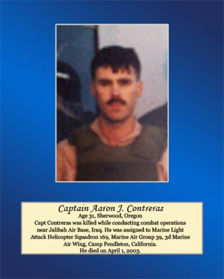 Age 31, Sherwood, Oregon

Capt. Contreras was killed while conducting combat operations near Jalibah Air Base, Iraq. He was assigned to Marine Light Attack Helicopter Squadron 169, Marine Air Group 39, 3d Marine Air Wing, Camp Pendleton, California. He died on April 1, 2003.