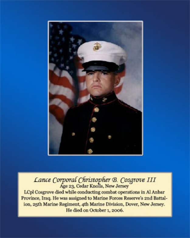 Age 23, Ceder Knolls, New Jersey

LCpl Cosgrove died while conducting combat operations in Al Anbar Province, Iraq. He was assigned to Marine Forces Reserve’s 2nd Battalion, 25th Marine Regiment, 4th Marine Division, Dover, New Jersey. He died on October 1, 2006.