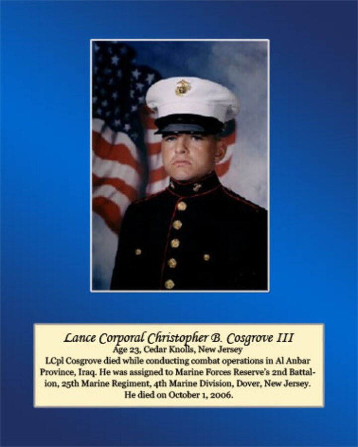 Age 23, Cedar Knolls, New Jersey

LCpl Cosgrove died while conducting combat operations in Al Anbar Province, Iraq. He was assigned to Marine Forces Reserve’s 2nd Battalion, 25th Marine Regiment, 4th Marine Division, Dover, New Jersey. He died on October 1, 2006.