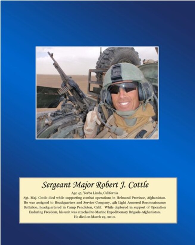 Age 45, Yorba Linda, California

Sgt. Maj. Cottle died while supporting combat operations in Helmand Province, Afghanistan. He was assigned to Headquarters and Service Company, 4th Light Armored Reconnaissance Battalion, headquartered in Camp Pendleton, Calif. While deployed in support of Operation Enduring Freedom, his unit was attached to Marine Expeditionary Brigade-Afghanistan. He died on March 24, 2010.