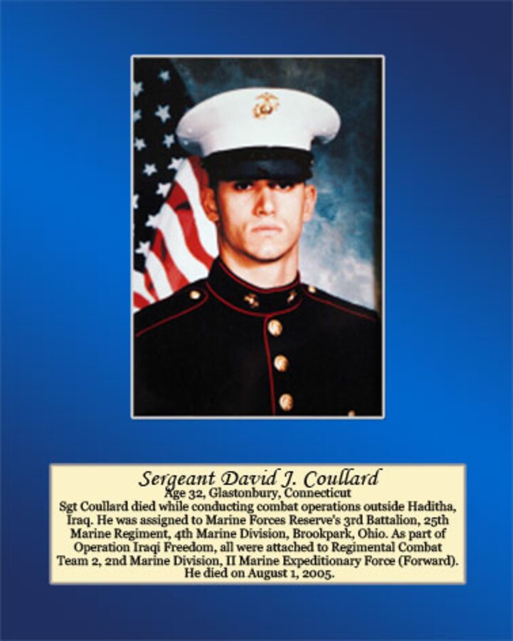 Age 32, Glastonbury, Connecticut

Sgt Coullard died while conducting combat operations outside Haditha, Iraq. He was assigned to Marine Forces Reserve’s 3rd Battalion, 25th Marine Regiment, 4th Marine Division, Brookpark, Ohio. As part of Operation Iraqi Freedom, all were attached to Regimental Combat Team 2, 2nd Marine Division, II Marine Expeditionary Force (Forward). He died on August 1, 2005.