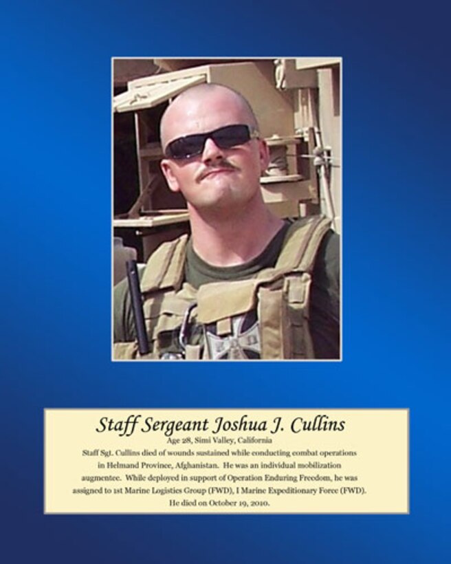 Age 28, Simi Valley, California

Staff Sgt. Cullins died of wounds sustained while conducting combat operations in Helmand Province, Afghanistan. He was an individual mobilization augmentee. While deployed in support of Operation Enduring Freedom, he was assigned to 1st Marine Logistics Group (FWD), I Marine Expeditionary Force (FWD). He died on October 19, 2010.
