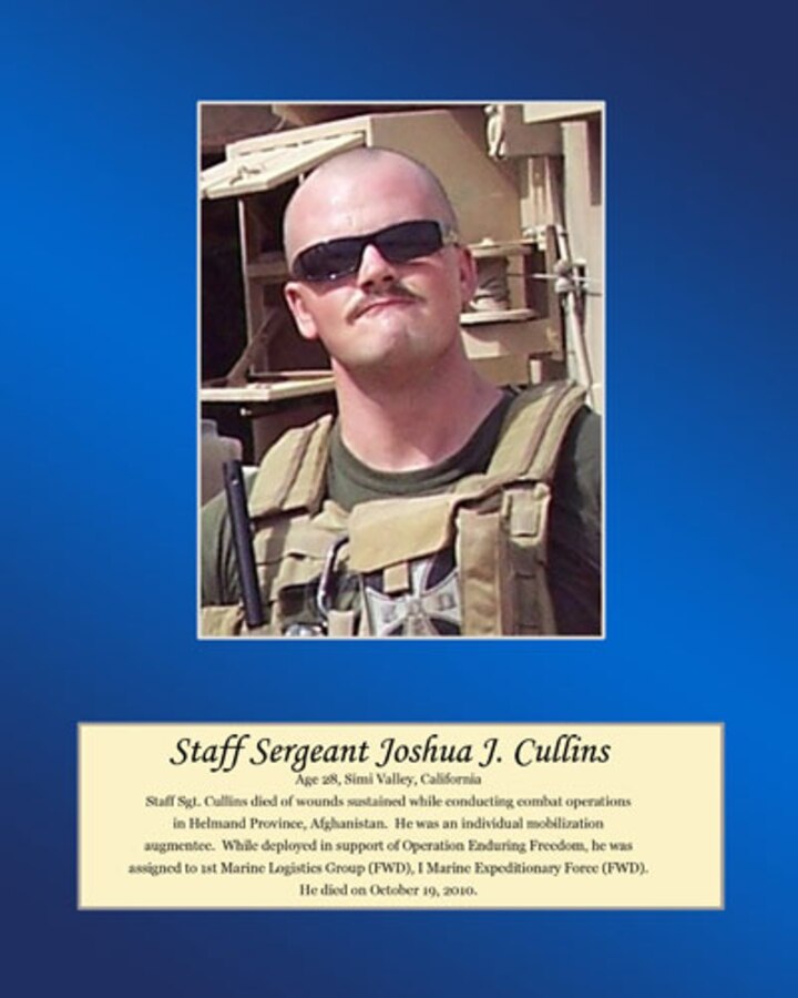Age 28, Simi Valley, California

Staff Sgt. Cullins died of wounds sustained while conducting combat operations in Helmand Province, Afghanistan. He was an individual mobilization augmentee. While deployed in support of Operation Enduring Freedom, he was assigned to 1st Marine Logistics Group (FWD), I Marine Expeditionary Force (FWD). He died on October 19, 2010.