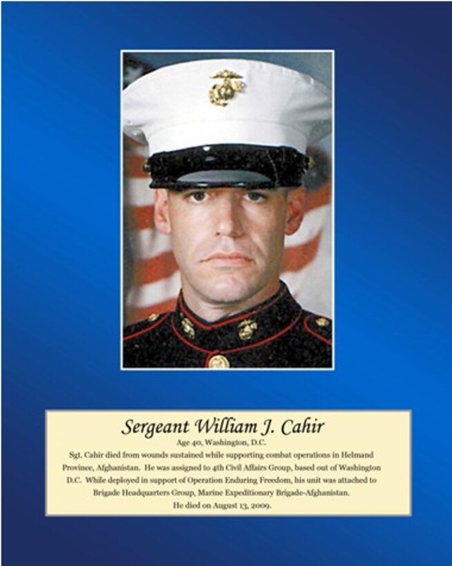 Age 40, Washington, D.C.

Sgt Cahir died from wounds sustained while supporting combat operations in Helmand Province, Afghanistan. He was assigned to 4th Civil Affairs Group, based out of Washington D.C. While deployed in support of Operation Enduring Freedom, his unit was attached to Brigade Headquarters Group, Marine Expeditionary Brigade-Afghanistan. He died on August 13, 2009.