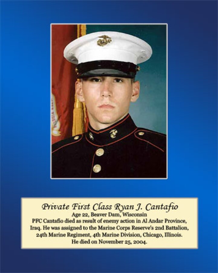 Age 22, Beaver Dam, Wisconsin

Pfc. Cantafio died as a result of enemy action in Al Anbar Province, Iraq. He was assigned to the Marine Corps Reserve’s 2nd Battalion, 24th Marine Regiment, 4th Marine Division, Chicago, Illinois. He died on November 25, 2004.