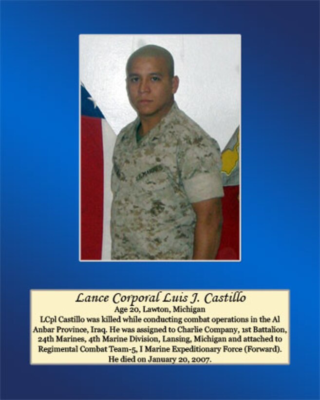 Age 20, Lawton, Michigan

LCpl Castillo was killed while conducting combat operations in the Al Anbar Province, Iraq. He was assigned to Charlie Company, 1st Battalion, 24th Marines, 4th Marine Division, Lansing, Michigan and attached to Regimental Combat Team-5, I Marine Expeditionary Force (Forward). He died on January 20, 2007.