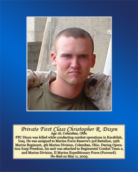 Age 18, Columbus, Ohio

PFC Dixon was killed while conducting combat operations in Karabilah, Iraq. He was assigned to Marine Force Reserve’s 3rd Battalion, 25th Marine Regiment, 4th Marine Division, Columbus, Ohio. During Operation Iraqi Freedom, his unit was attached to Regimental Combat Team 2, 2nd Marine Division, II Marine Expeditionary Force (Forward). He died on May 11, 2005.
