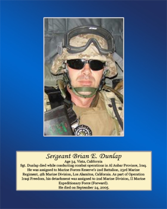 Age 34, Vista, California

Sgt. Dunlap died while conducting combat operations in Al Anbar Province, Iraq. He was assigned to Marine Forces Reserve’s 2nd Battalion, 23rd Marine Regiment, 4th Marine Division, Los Alamitos, California. As part of Operation Iraqi Freedom, his detachment was assigned to 2nd Marine Division, II Marine Expeditionary Force (Forward). He died on September 24, 2005.