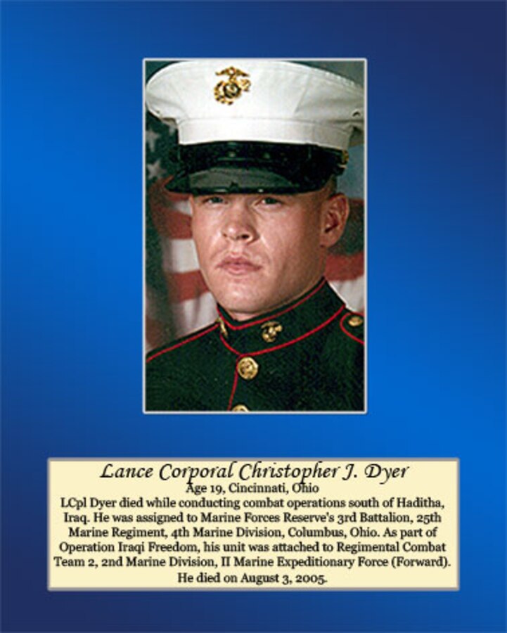 Age 19, Cincinnati, Ohio
LCpl Dyer died while conducting combat operations south of Haditha, Iraq. He was assigned to Marine Forces Reserve’s 3rd Battalion, 25th Marine Regiment, 4th Marine Division, Columbus, Ohio. As part of Operation Iraqi Freedom, his unit was attached to Regimental Combat Team 2, 2nd Marine Division, II Marine Expeditionary Force (Forward). He died on August 3, 2005.
