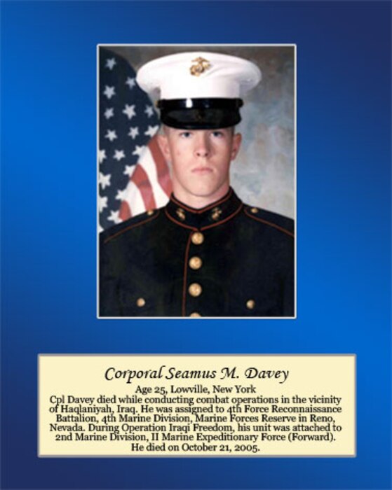 Age 25, Lowville, New York

Cpl Davey died while conducting combat operations in the vicinity of Haqlaniyah, Iraq. He was assigned to 4th Force Reconnaissance Battalion, 4th Marine Division, Marine Forces Reserve in Reno, Nevada. During Operation Iraqi Freedom, his unit was attached to 2nd Marine Division, II Marine Expeditionary Force (Forward). He died on October 21, 2005.