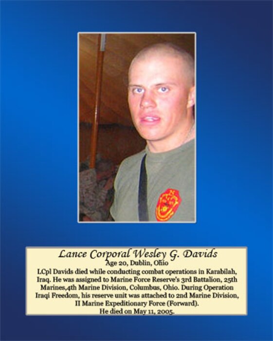 Age 20, Dublin, Ohio

LCpl Davids died while conducting combat operations in Karabilah, Iraq. He was assigned to Marine Force Reserve’s 3rd Battalion, 25th Marines, 4th Marine Division, Columbus, Ohio. During Operation Iraqi Freedom, his reserve unit was attached to 2nd Marine Division, II Marine Expeditionary Force (Forward). He died on May 11, 2005.