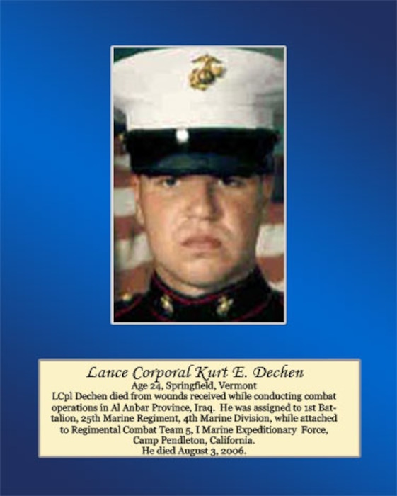 Age 24, Springfield, Vermont

LCpl Dechen died from wounds received while conducting combat operations in Al Anbar Province, Iraq. He was assigned to 1st Battalion, 25th Marine Regiment, 4th Marine Division, while attached to Regimental Combat Team 5, I Marine Expeditionary Force, Camp Pendleton, California. He died August 3, 2006.