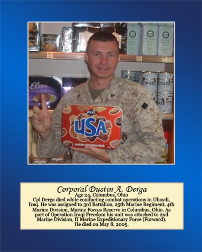 Age 24, Columbus, Ohio

Cpl Derga died while conducting combat operations in Ubaydi, Iraq. He was assigned to 3rd Battalion, 25th Marine Regiment, 4th Marine Division, Marine Forces Reserve in Columbus, Ohio. As part of Operation Iraqi Freedom his unit was attached to 2nd Marine Division, II Marine Expeditionary Force (Forward). He died on May 8, 2005.