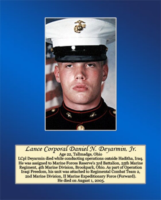 Age 22, Tallmadge, Ohio

LCpl Deyarmin died while conducting operations outside Haditha, Iraq. He was assigned to Marine Forces Reserve’s 3rd Battalion, 25th Marine Regiment, 4th Marine Division, Brookpark, Ohio. As part of Operation Iraqi Freedom, his unit was attached to Regimental Combat Team 2, 2nd Marine Division, II Marine Expeditionary Force (Forward). He died on August 1, 2005.