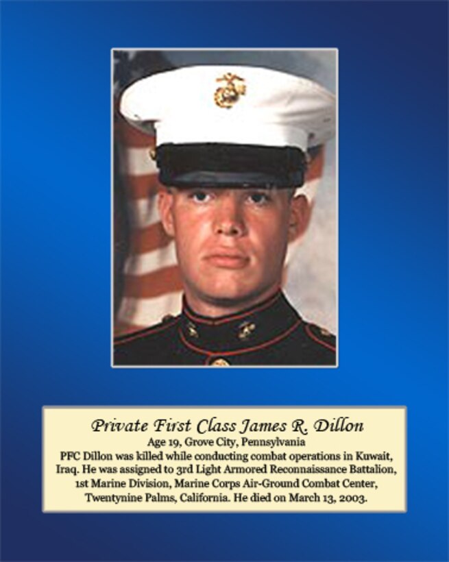 Age 19, Grove City, Pennsylvania

PFC Dillon was killed while conducting combat operations in Kuwait, Iraq. He was assigned to 3rd Light Armored Reconnaissance Battalion. 1st Marine Division, Marine Corps Air-Ground Combat Center, Twentynine Palms, California. He died on March 13, 2003.