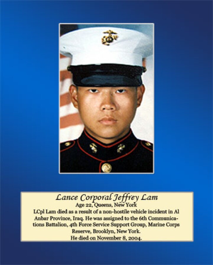 Age 22, Queens, New York

LCpl Lam died as a result of a non-hostile vehicle incident in Al Anbar Province, Iraq. He was assigned to the 6th Communications Battalion, 4th Force Service Support Group, Marine Corps Reserve, Brooklyn, New York. He died on November 8, 2004
