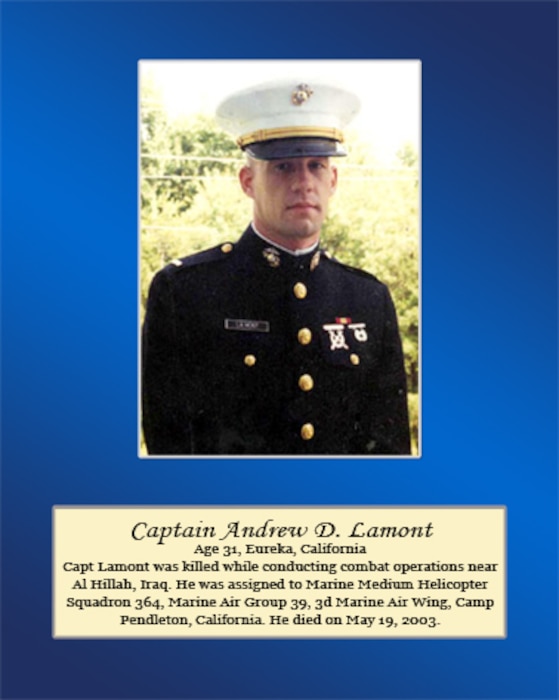 Age 31, Eureka, California
 
Capt. Lamont was killed while conducting combat operations near Al Hillah, Iraq. He was assigned to Marine Medium Helicopter Squadron 364, Marine Air Group 39, 3rd Marine Air Wing, Camp Pendleton, California. He died on May 19, 2003.