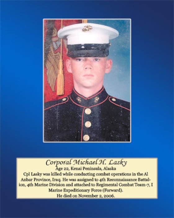 Age 22, Kenai Peninsula, Alaska

Cpl. Lasky was killed while conducting combat operations in the Al Anbar Province, Iraq. He was assigned to 4th Reconnaissance Battalion, 4th Marine Division and attached to Regimental Combat Team-7, I Marine Expeditionary Force (Forward). He died on November 2, 2006.