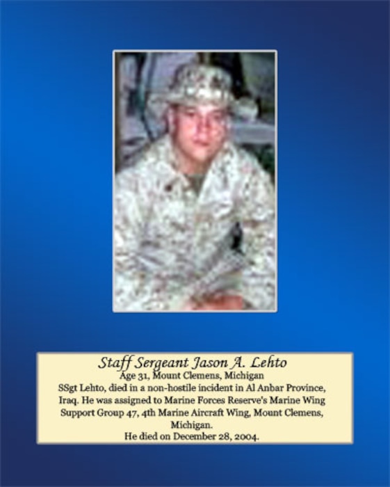 Age 31, Mount Clemens, Michigan

Staff Sgt. Lehto, died in a non-hostile incident in Al Anbar Province, Iraq. He was assigned to Marine Forces Reserve’s Marine Wing Support Group 47, 4th Marine Aircraft Wing, Mount Clemens, Michigan. He died on December 28, 2004.