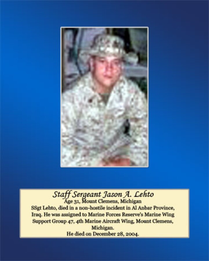 Age 31, Mount Clemens, Michigan

Staff Sgt. Lehto, died in a non-hostile incident in Al Anbar Province, Iraq. He was assigned to Marine Forces Reserve’s Marine Wing Support Group 47, 4th Marine Aircraft Wing, Mount Clemens, Michigan. He died on December 28, 2004.