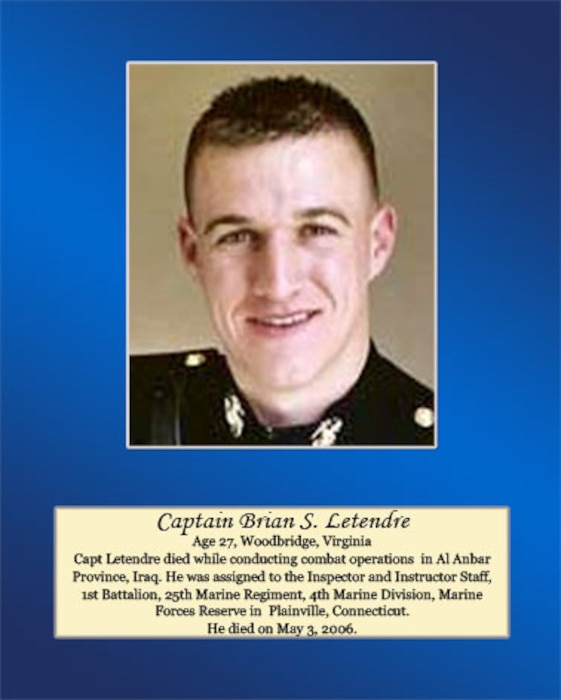 Age 27, Woodbridge, Virginia

Capt. Letendre died while conducting combat operations in Al Anbar Province, Iraq. He was assigned to the Inspector and Instructor Staff, 1st Battalion, 25th Marine Regiment, 4th Marine Division, Marine Forces Reserve in Plainville, Connecticut. He died on May 3, 2006.
