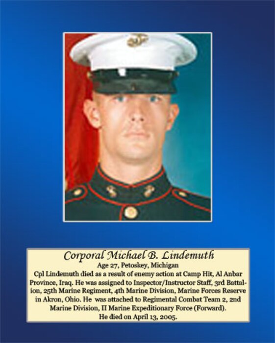 Age 27, Petoskey, Michigan
 
Cpl. Lindemuth died as a result of enemy action at Camp Hit, Al Anbar Province, Iraq. He was assigned to Inspector/ Instructor Staff, 3rd Battalion, 25th Marine Regiment, 4th Marine Division, Marine Forces Reserve in Akron, Ohio. He was attached to Regimental Combat Team 2, 2nd Marine Division, II Marine Expeditionary Force (Forward). He died on April 13, 2005.
