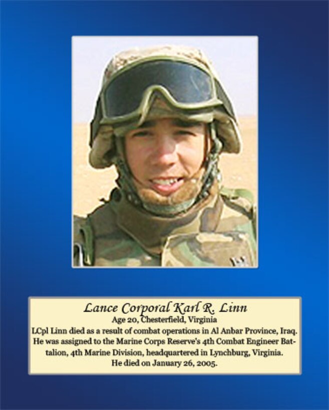 Age 20, Chesterfield, Virginia

Lance Cpl. Linn died as a result of combat operations in Al Anbar Province, Iraq. He was assigned to the Marine Corps Reserve’s 4th Combat Engineer Battalion, 4th Marine Division, headquartered in Lynchburg, Virginia. He died on January 26, 2005.