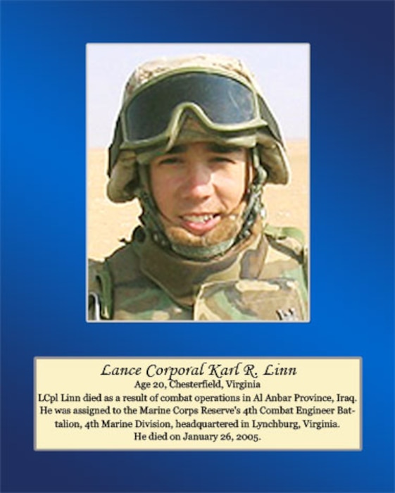 Age 20, Chesterfield, Virginia

Lance Cpl. Linn died as a result of combat operation in Al Anbar Province, Iraq. He was assigned to the Marine Corps Reserve’s 4th Combat Engineer Battalion, 4th Marine Division, headquartered in Lynchburg, Virginia. He died on January 26, 2005.