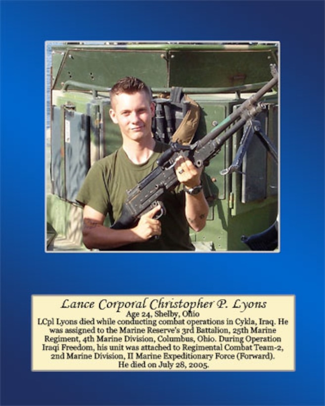 Age 24, Shelby, Ohio

Lance Cpl. Lyons died while conducting combat operations in Cykla, Iraq. He was assigned to the Marine Reserve’s 3rd Battalion, 25th Marine Regiment, 4th Marine Division, Columbus, Ohio. During Operation Iraqi Freedom, his unit was attached to Regimental Combat Team-2, 2nd Marine Division, II Marine Expeditionary Force (Forward). He died on July 28, 2005.