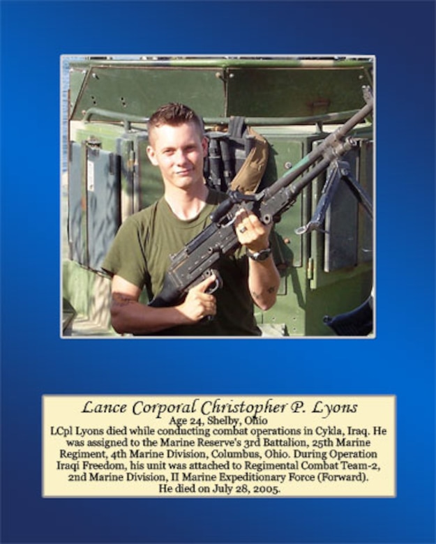 Age 24, Shelby, Ohio

Lance Cpl. Lyons died while conducting combat operations in Cykla, Iraq. He was assigned to the Marine Reserve’s 3rd Battalion, 25th Marine Regiment, 4th Marine Division, Columbus, Ohio. During Operation Iraqi Freedom, his unit was attached to Regimental Combat Team-2, 2nd Marine Division, II Marine Expeditionary Force (Forward). He died on July 28, 2005.