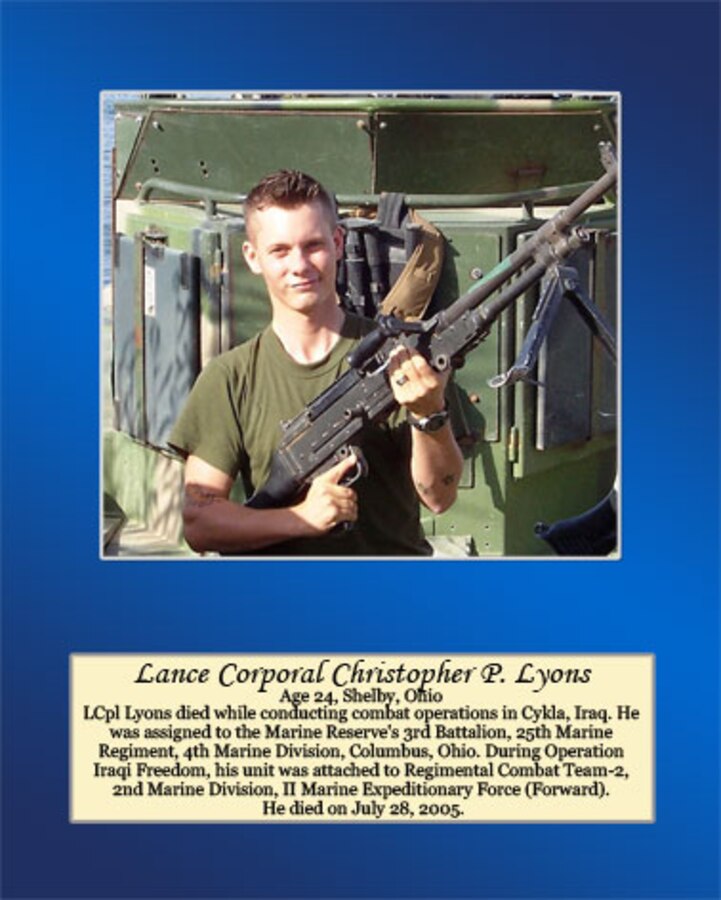 Age 24, Shelby, Ohio

Lance Cpl. Lyons died while conducting combat operations in Cykla, Iraq. He was assigned to the Marine Reserve’s 3rd Battalion, 25th Marine Regiment, 4th Marine Division, Columbus, Ohio. During Operation Iraqi Freedom, his unit was attached to Regimental Combat Team-2, 2nd Marine Division, II Marine Expeditionary Force (Forward). He died on July 28, 2005.