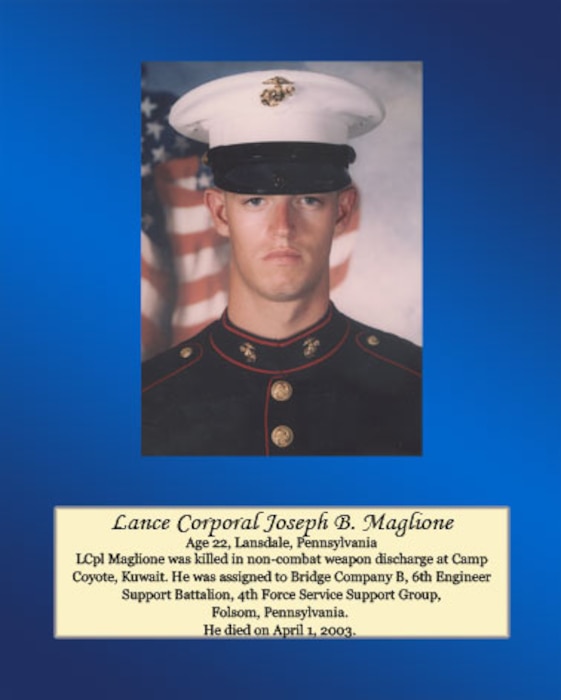 Age 22, Lansdale, Pennsylvania

Lance Cpl. Maglione was killed in non-combat weapon discharge at Camp Coyote, Kuwait. He was assigned to Bridge Company B, 6th Engineer Support Battalion, 4th Force Service Support Group, Folsom, Pennsylvania. He died on April 1, 2003.
