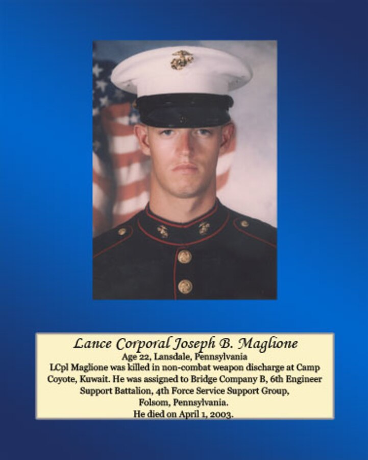 Age 22, Lansdale, Pennsylvania

Lance Cpl. Maglione was killed in non-combat weapon discharge at Camp Coyote, Kuwait. He was assigned to Bridge Company B, 6th Engineer Support Battalion, 4th Force Service Support Group, Folsom, Pennsylvania. He died on April 1, 2003.
