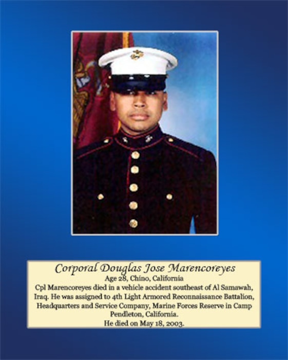 Age 28, Chino, California
 
Age 28, Chino, California
 
Cpl. Marencoreyes died in a vehicle accident southeast of Al Samawah, Iraq. He was assigned to 4th Light Armored Reconnaissance Battalion, Headquarters and Service Company, Marine Forces Reserve in Camp Pendleton, California. He died on May 18, 2003.