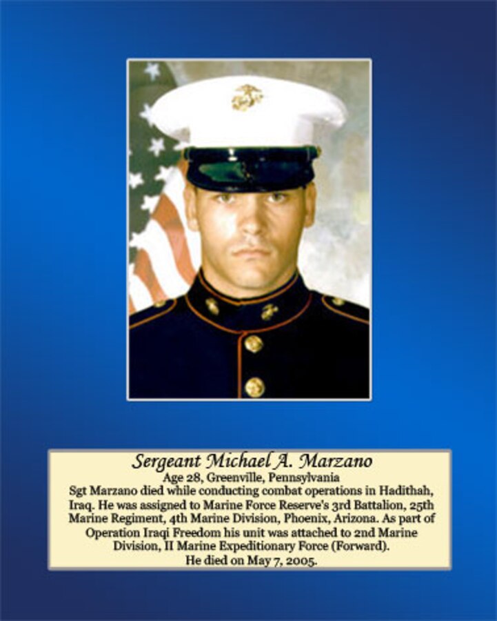 Age 28, Greenville, Pennsylvania 

Sgt. Marzano died while conducting combat operations in Hadithah, Iraq. He was assigned to Marine Forces Reserve’s 3rd Battalion, 25th Marine Regiment, 4th Marine Division, Phoenix, Arizona. As part of Operation Iraqi Freedom his unit was attached to 2nd Marine Division, II Marine Expeditionary Force (Forward). He died on May 7, 2005.
