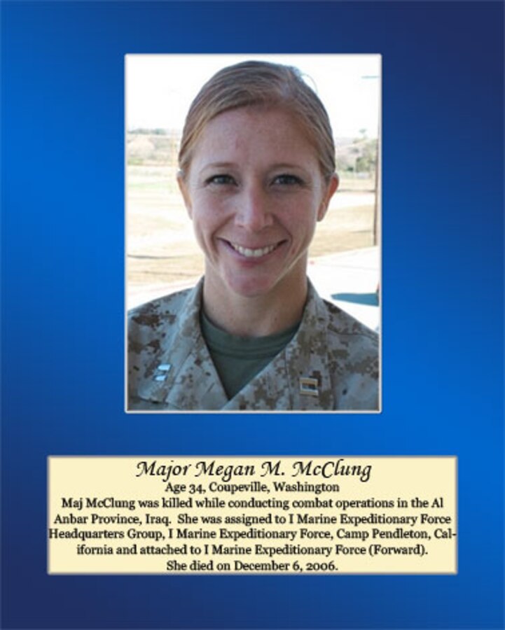 Age 34, Coupeville, Washington

Maj. McClung was killed while conducting combat operation in the Al Anbar Province, Iraq. She was assigned to I Marine Expeditionary Force Headquarters Group, I Marine Expeditionary Force, Camp Pendleton, California and attached to I Marine Expeditionary Force (Forward). She died on December 6, 2006.