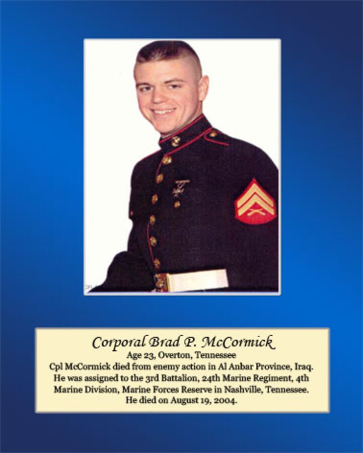 Age 23, Overton, Tennessee

Cpl. McCormick died from enemy action in Al Anbar Province, Iraq. He was assigned to the 3rd Battalion, 24th Marine Regiment, 4th Marine Division, Marine Forces Reserve in Nashville, Tennessee. He died on August 19, 2004.
