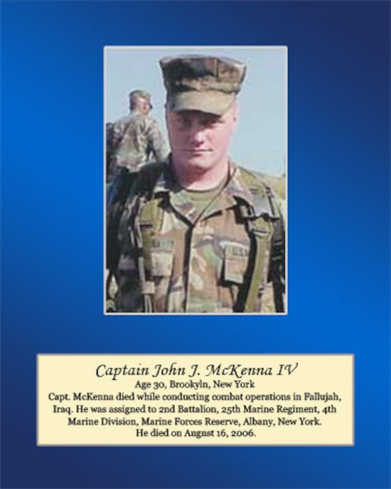 Age 30, Brooklyn, New York  
Capt. McKenna died while conducting combat operations in Fallujah, Iraq. He was assigned to 2nd Battalion, 25th Marine Regiment, 4th Marine Division, Marine Forces Reserve, Albany, New York. He died on August 16, 2006.