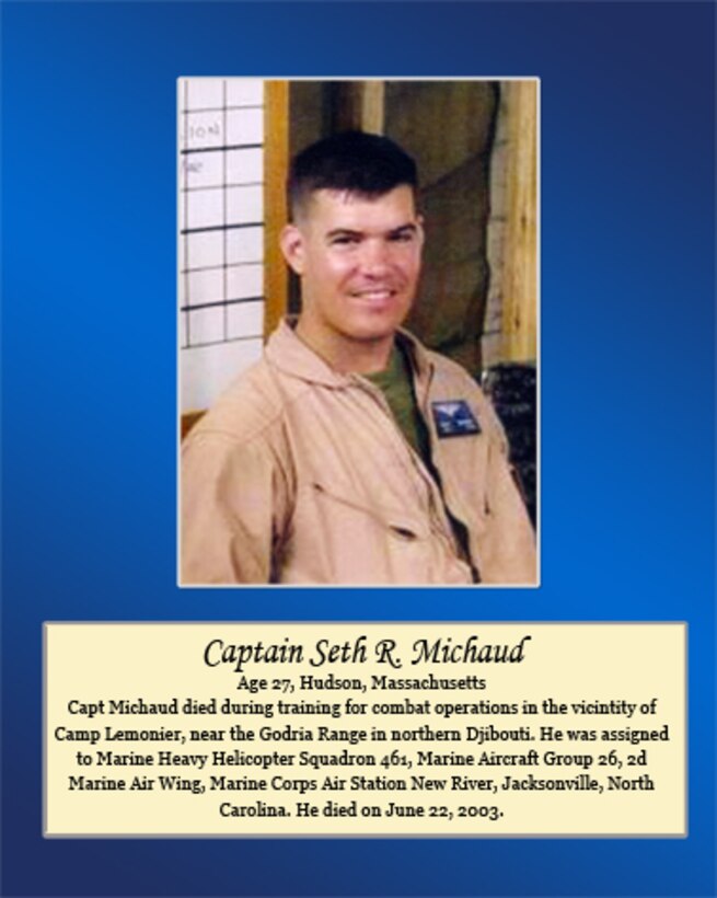 Age 27, Hudson, Massachusetts
 
Capt. Michaud died during training for combat operations in the vicinity of Camp Lemonier, near the Godria Range in northern Djibouti. He was assigned to Marine Heavy Helicopter Squadron 461, Marine Aircraft Group 26, 2nd Marine Air Wing, Marine Corps Air Station New River, Jacksonville, North Carolina. He died on June 22, 2003.