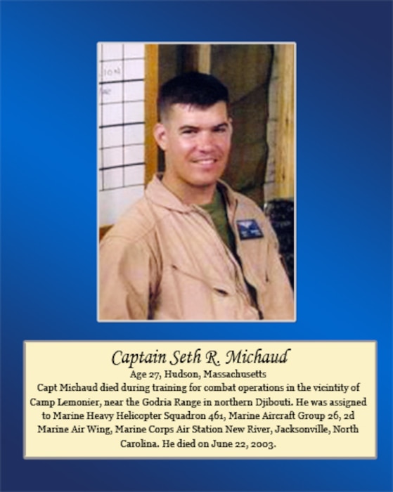 Age 27, Hudson, Massachusetts
 
Capt. Michaud died during training for combat operations in the vicinity of Camp Lemonier, near the Godria Range in northern Djibouti. He was assigned to Marine Heavy Helicopter Squadron 461, Marine Aircraft Group 26, 2nd Marine Air Wing, Marine Corps Air Station New River, Jacksonville, North Carolina. He died on June 22, 2003.