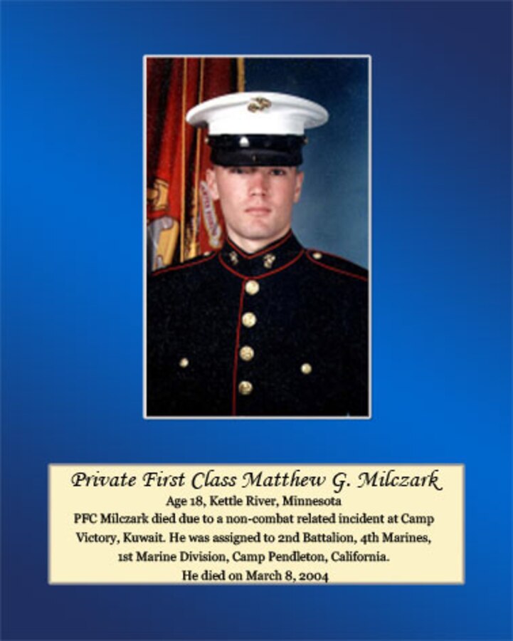 Age 18, Kettle River, Minnesota

Pfc. Milczark died due to a non-combat related incident at Camp Victory, Kuwait. He was assigned to 2nd Battalion, 4th Marines, 1st Marine Division, Camp Pendleton, California. He died on March 8, 2004.