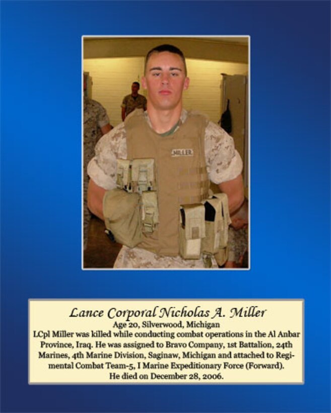 Age 20, Silverwood, Michigan

Lance Cpl. Miller was killed while conducting combat operations in the Al Anbar Province, Iraq. He was assigned to Bravo Company, 1st Battalion, 24th Marines, 4th Marine Division, Saginaw, Michigan and attached to Regimental Combat Team-5, I Marine Expeditionary Force (Forward). He died on December 28, 2006.
